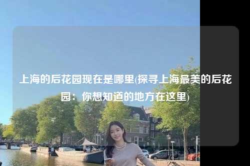 上海的后花园现在是哪里(探寻上海最美的后花园：你想知道的地方在这里)