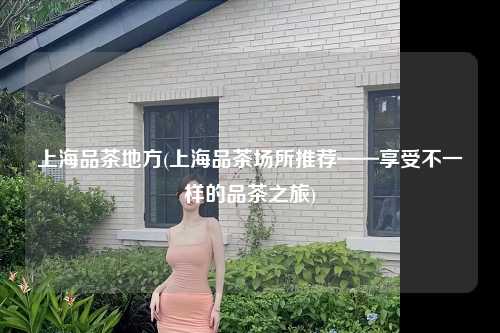 上海品茶地方(上海品茶场所推荐——享受不一样的品茶之旅)