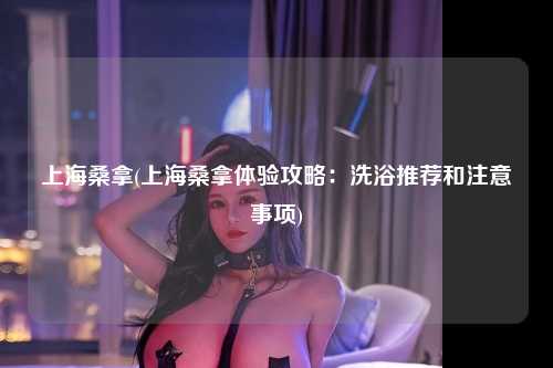 上海桑拿(上海桑拿体验攻略：洗浴推荐和注意事项)