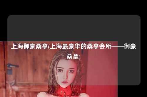 上海御豪桑拿(上海最豪华的桑拿会所——御豪桑拿)