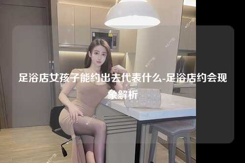 足浴店女孩子能约出去代表什么-足浴店约会现象解析