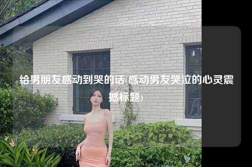 给男朋友感动到哭的话(感动男友哭泣的心灵震撼标题)