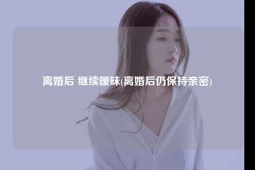 离婚后 继续暧昧(离婚后仍保持亲密)