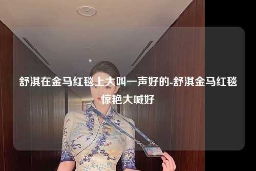 舒淇在金马红毯上大叫一声好的-舒淇金马红毯惊艳大喊好